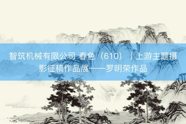 智筑机械有限公司 春色（610）｜上游主题摄影征稿作品展——罗明荣作品