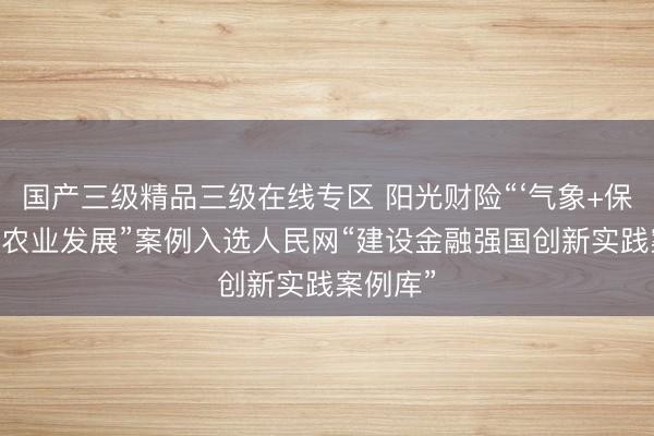 国产三级精品三级在线专区 阳光财险“‘气象+保险’赋能农业发展”案例入选人民网“建设金融强国创新实践案例库”