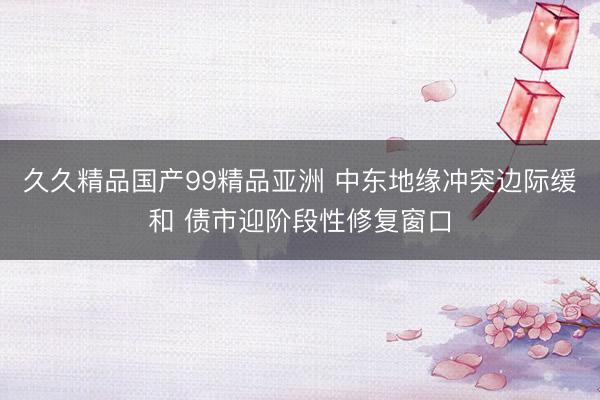 久久精品国产99精品亚洲 中东地缘冲突边际缓和 债市迎阶段性修复窗口