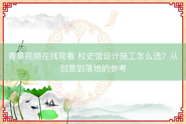 青草视频在线观看 校史馆设计施工怎么选？从创意到落地的参考