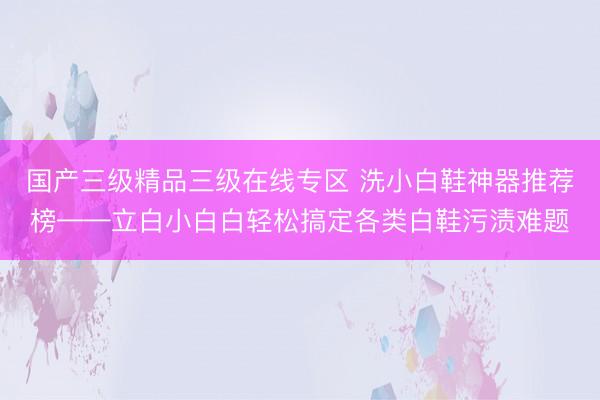 国产三级精品三级在线专区 洗小白鞋神器推荐榜——立白小白白轻松搞定各类白鞋污渍难题