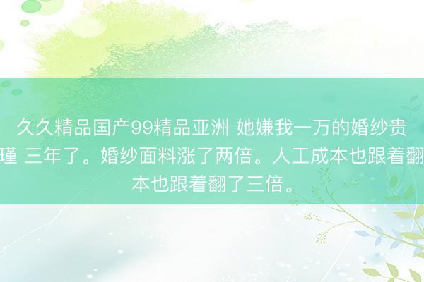 久久精品国产99精品亚洲 她嫌我一万的婚纱贵 林娜方瑾 三年了。婚纱面料涨了两倍。人工成本也跟着翻了三倍。