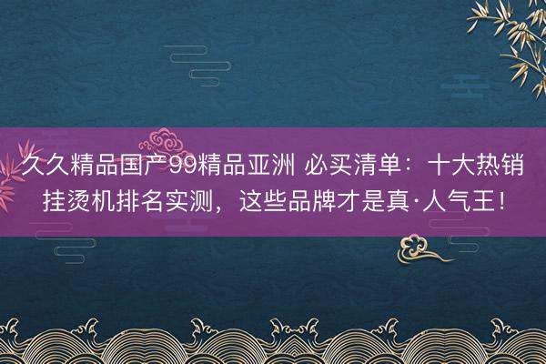 久久精品国产99精品亚洲 必买清单：十大热销挂烫机排名实测，这些品牌才是真·人气王！
