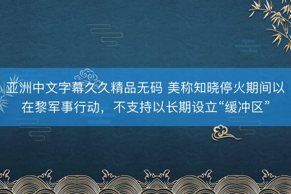 亚洲中文字幕久久精品无码 美称知晓停火期间以在黎军事行动，不支持以长期设立“缓冲区”