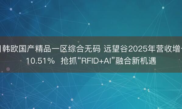 日韩欧国产精品一区综合无码 远望谷2025年营收增长10.51%  抢抓“RFID+AI”融合新机遇