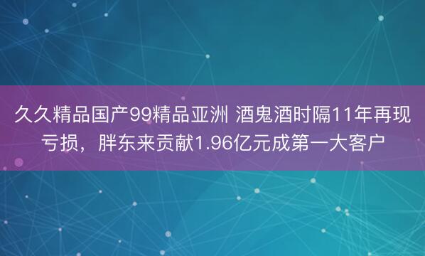 久久精品国产99精品亚洲 酒鬼酒时隔11年再现亏损，胖东来贡献1.96亿元成第一大客户