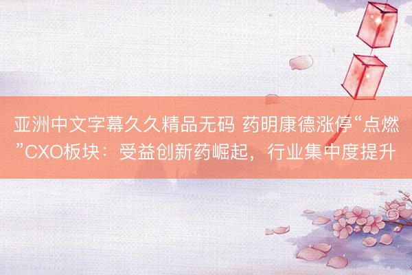 亚洲中文字幕久久精品无码 药明康德涨停“点燃”CXO板块：受益创新药崛起，行业集中度提升