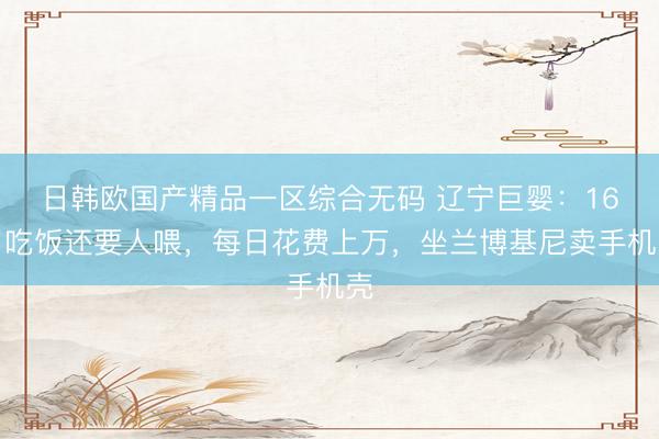 日韩欧国产精品一区综合无码 辽宁巨婴：16岁吃饭还要人喂，每日花费上万，坐兰博基尼卖手机壳