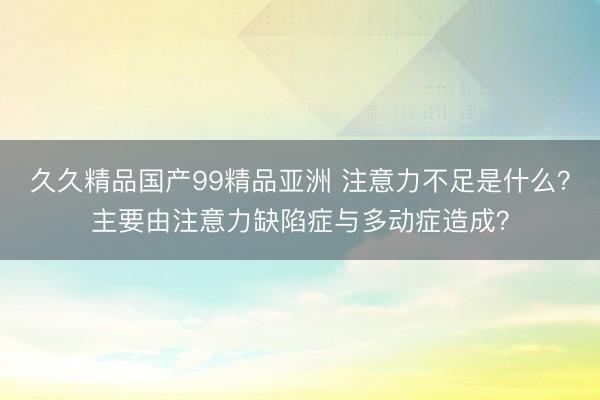 久久精品国产99精品亚洲 注意力不足是什么？主要由注意力缺陷症与多动症造成？