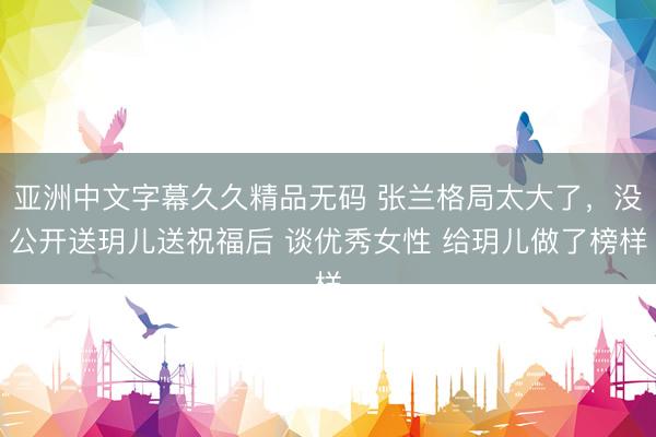 亚洲中文字幕久久精品无码 张兰格局太大了，没公开送玥儿送祝福后 谈优秀女性 给玥儿做了榜样