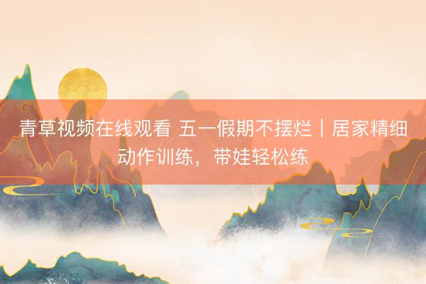 青草视频在线观看 五一假期不摆烂｜居家精细动作训练，带娃轻松练