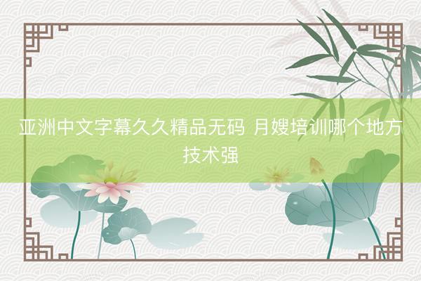亚洲中文字幕久久精品无码 月嫂培训哪个地方技术强