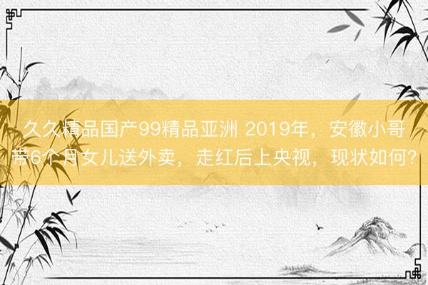 久久精品国产99精品亚洲 2019年，安徽小哥带6个月女儿送外卖，走红后上央视，现状如何？