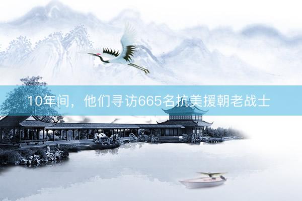 10年间，他们寻访665名抗美援朝老战士 