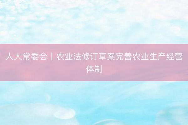 人大常委会丨农业法修订草案完善农业生产经营体制