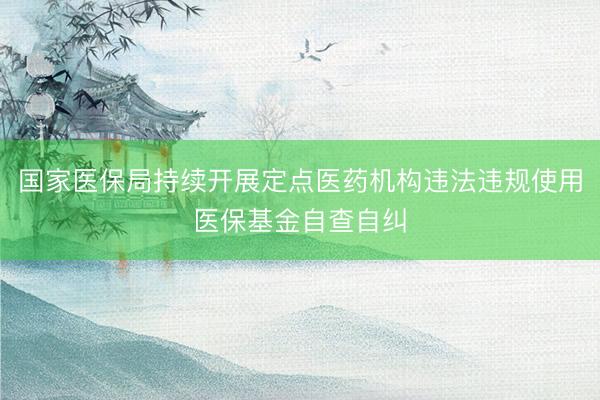 国家医保局持续开展定点医药机构违法违规使用医保基金自查自纠