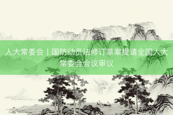 人大常委会丨国防动员法修订草案提请全国人大常委会会议审议