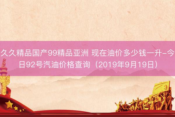 久久精品国产99精品亚洲 现在油价多少钱一升-今日92号汽油价格查询（2019年9月19日）