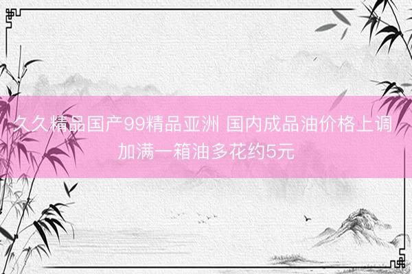 久久精品国产99精品亚洲 国内成品油价格上调 加满一箱油多花约5元