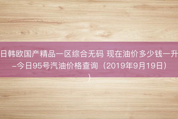 日韩欧国产精品一区综合无码 现在油价多少钱一升-今日95号汽油价格查询（2019年9月19日）
