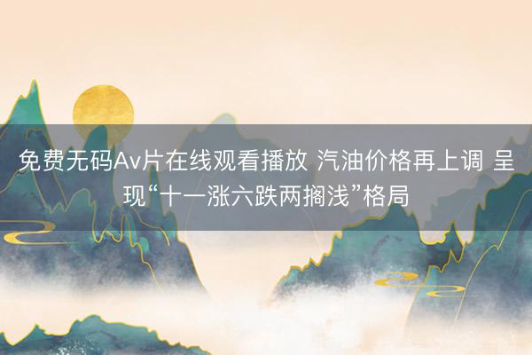 免费无码Av片在线观看播放 汽油价格再上调 呈现“十一涨六跌两搁浅”格局