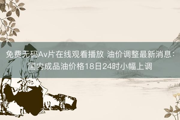 免费无码Av片在线观看播放 油价调整最新消息：国内成品油价格18日24时小幅上调