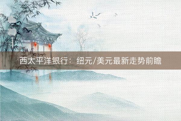 西太平洋银行：纽元/美元最新走势前瞻