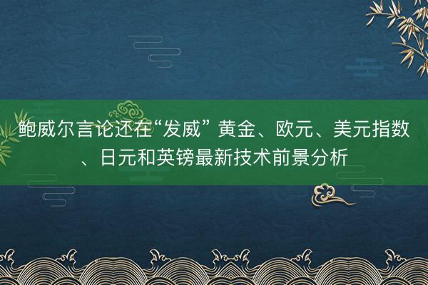鲍威尔言论还在“发威” 黄金、欧元、美元指数、日元和英镑最新技术前景分析