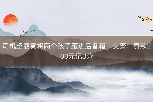 司机超载竟将两个孩子藏进后备箱，交警：罚款200元记3分