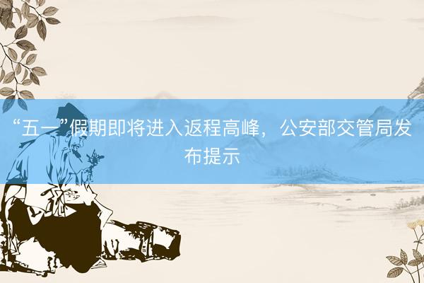 “五一”假期即将进入返程高峰，公安部交管局发布提示