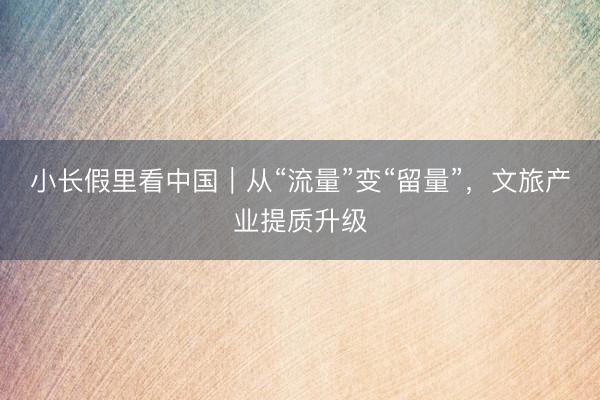 小长假里看中国｜从“流量”变“留量”，文旅产业提质升级