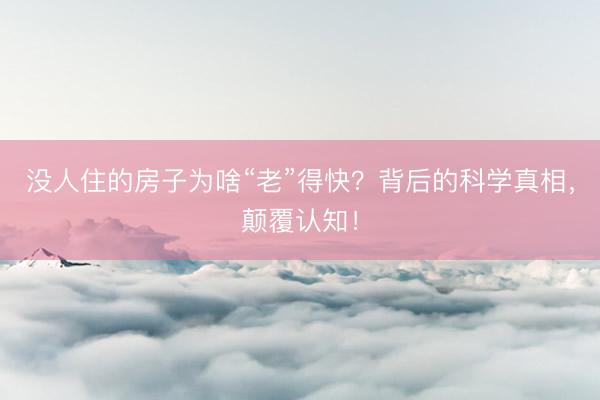 没人住的房子为啥“老”得快？背后的科学真相，颠覆认知！