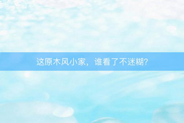 这原木风小家，谁看了不迷糊？