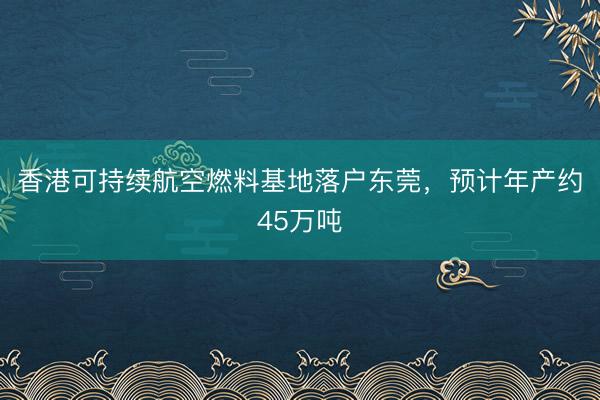 香港可持续航空燃料基地落户东莞，预计年产约45万吨