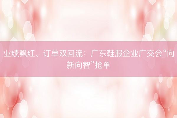 业绩飘红、订单双回流：广东鞋服企业广交会“向新向智”抢单