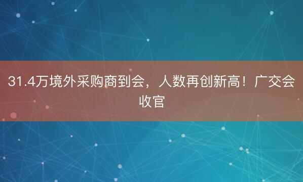 31.4万境外采购商到会，人数再创新高！广交会收官