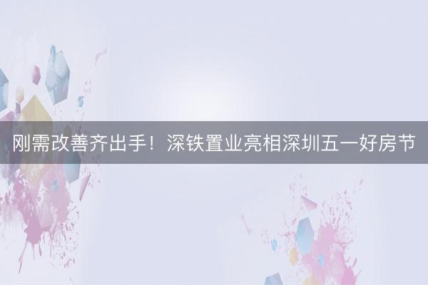 刚需改善齐出手！深铁置业亮相深圳五一好房节
