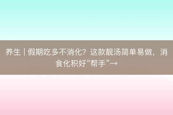 养生 | 假期吃多不消化？这款靓汤简单易做，消食化积好“帮手”→