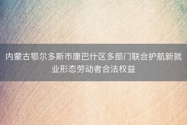 内蒙古鄂尔多斯市康巴什区多部门联合护航新就业形态劳动者合法权益
