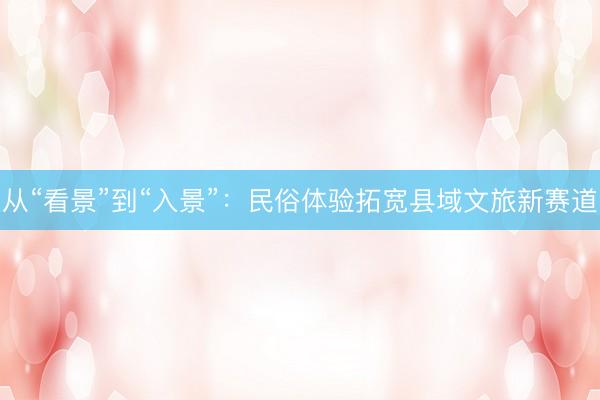 从“看景”到“入景”：民俗体验拓宽县域文旅新赛道