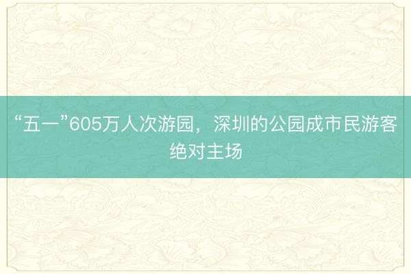 “五一”605万人次游园，深圳的公园成市民游客绝对主场