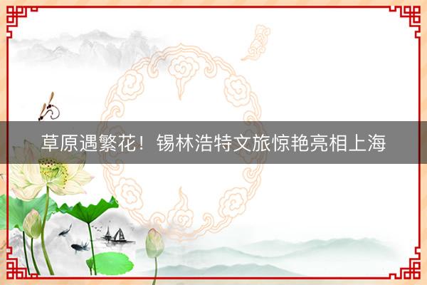 草原遇繁花！锡林浩特文旅惊艳亮相上海