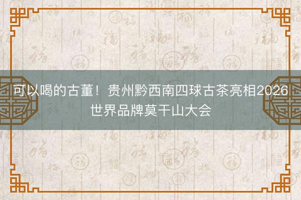 可以喝的古董！贵州黔西南四球古茶亮相2026世界品牌莫干山大会