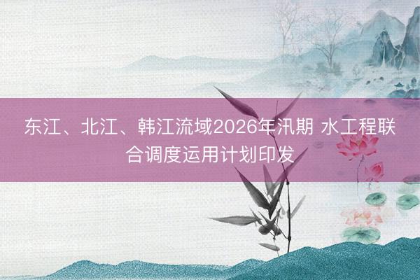 东江、北江、韩江流域2026年汛期 水工程联合调度运用计划印发