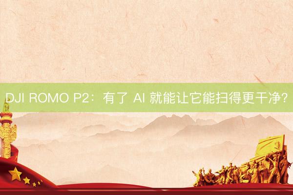 DJI ROMO P2：有了 AI 就能让它能扫得更干净？