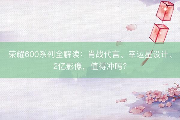 荣耀600系列全解读：肖战代言、幸运星设计、2亿影像，值得冲吗？