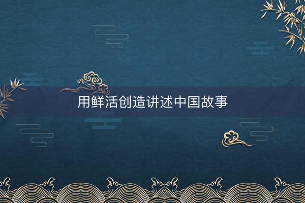 用鲜活创造讲述中国故事