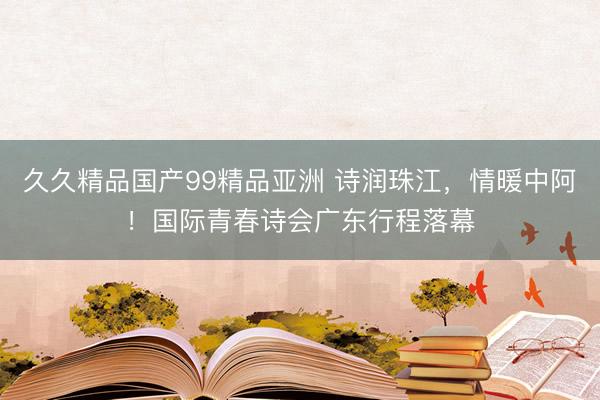 久久精品国产99精品亚洲 诗润珠江，情暖中阿！国际青春诗会广东行程落幕