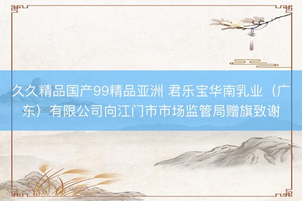 久久精品国产99精品亚洲 君乐宝华南乳业（广东）有限公司向江门市市场监管局赠旗致谢
