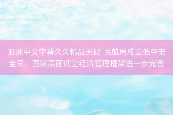 亚洲中文字幕久久精品无码 民航局成立低空安全司，国家层面低空经济管理框架进一步完善
